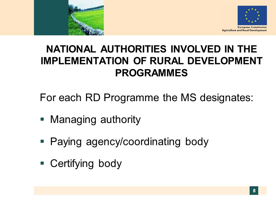 8 NATIONAL AUTHORITIES INVOLVED IN THE IMPLEMENTATION OF RURAL DEVELOPMENT PROGRAMMES For each RD Programme the MS designates:  Managing authority  Paying agency/coordinating body  Certifying body