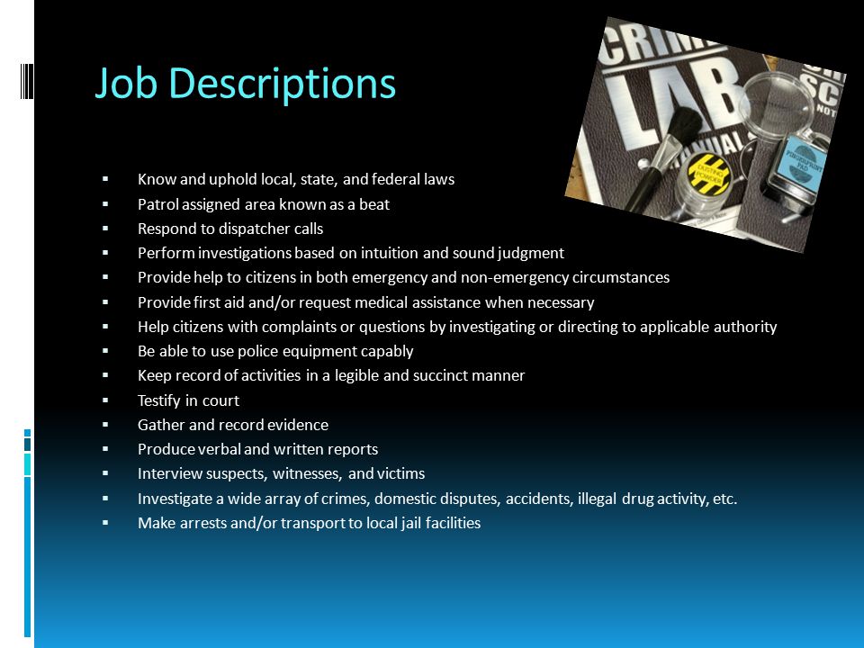 Job Descriptions  Know and uphold local, state, and federal laws  Patrol assigned area known as a beat  Respond to dispatcher calls  Perform investigations based on intuition and sound judgment  Provide help to citizens in both emergency and non-emergency circumstances  Provide first aid and/or request medical assistance when necessary  Help citizens with complaints or questions by investigating or directing to applicable authority  Be able to use police equipment capably  Keep record of activities in a legible and succinct manner  Testify in court  Gather and record evidence  Produce verbal and written reports  Interview suspects, witnesses, and victims  Investigate a wide array of crimes, domestic disputes, accidents, illegal drug activity, etc.