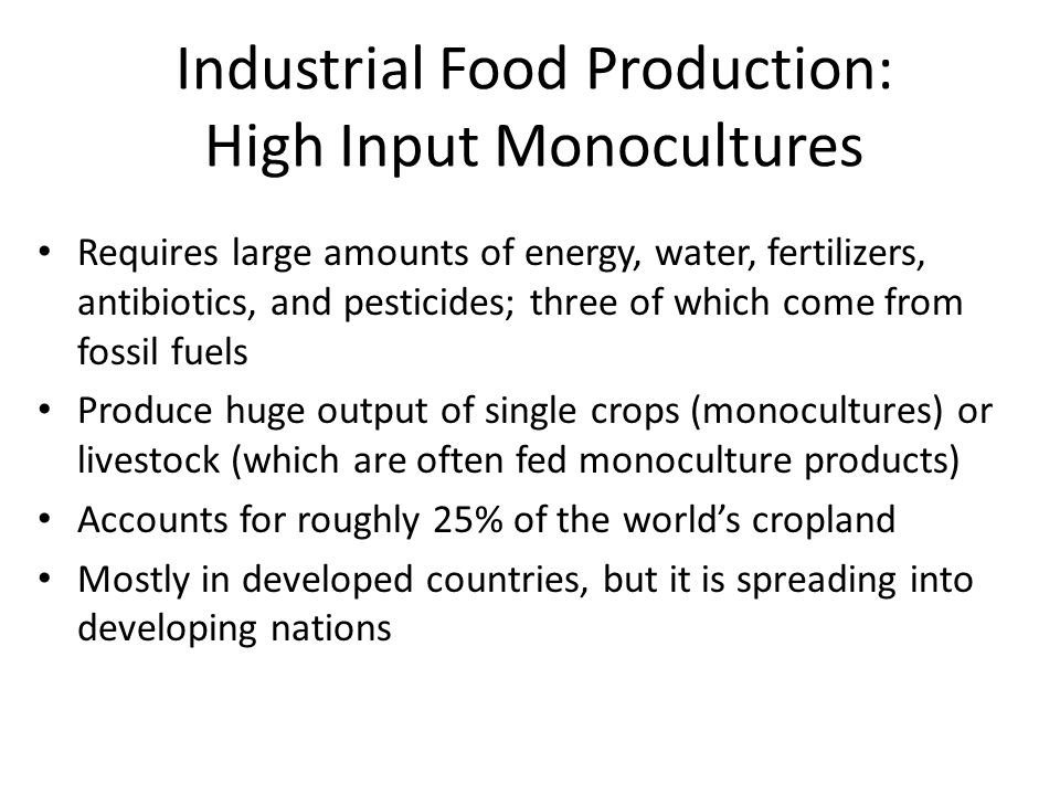 Industrial Food Production: High Input Monocultures Requires large amounts of energy, water, fertilizers, antibiotics, and pesticides; three of which come from fossil fuels Produce huge output of single crops (monocultures) or livestock (which are often fed monoculture products) Accounts for roughly 25% of the world’s cropland Mostly in developed countries, but it is spreading into developing nations
