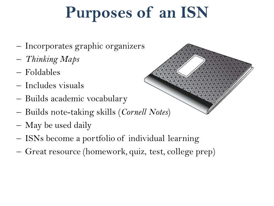 Purposes of an ISN –Incorporates graphic organizers – Thinking Maps –Foldables –Includes visuals –Builds academic vocabulary –Builds note-taking skills ( Cornell Notes ) –May be used daily –ISNs become a portfolio of individual learning –Great resource (homework, quiz, test, college prep)