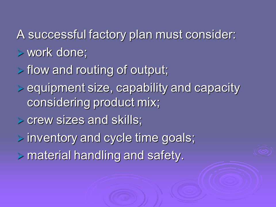 A successful factory plan must consider:  work done;  flow and routing of output;  equipment size, capability and capacity considering product mix;  crew sizes and skills;  inventory and cycle time goals;  material handling and safety.