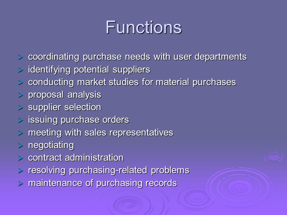 Functions  coordinating purchase needs with user departments  identifying potential suppliers  conducting market studies for material purchases  proposal analysis  supplier selection  issuing purchase orders  meeting with sales representatives  negotiating  contract administration  resolving purchasing-related problems  maintenance of purchasing records