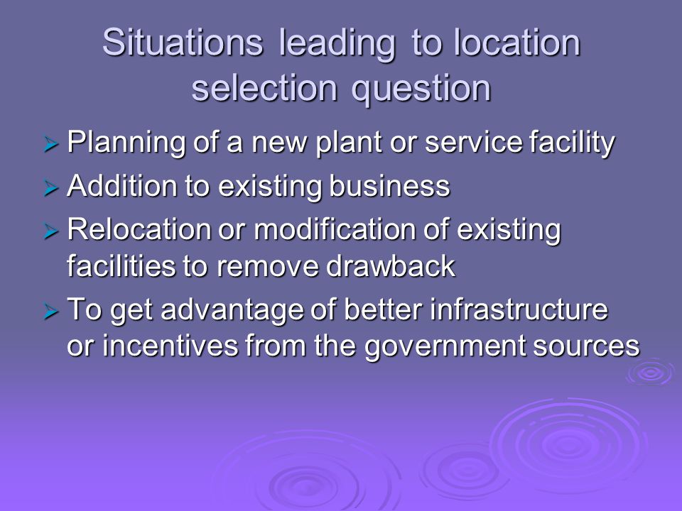 Situations leading to location selection question  Planning of a new plant or service facility  Addition to existing business  Relocation or modification of existing facilities to remove drawback  To get advantage of better infrastructure or incentives from the government sources