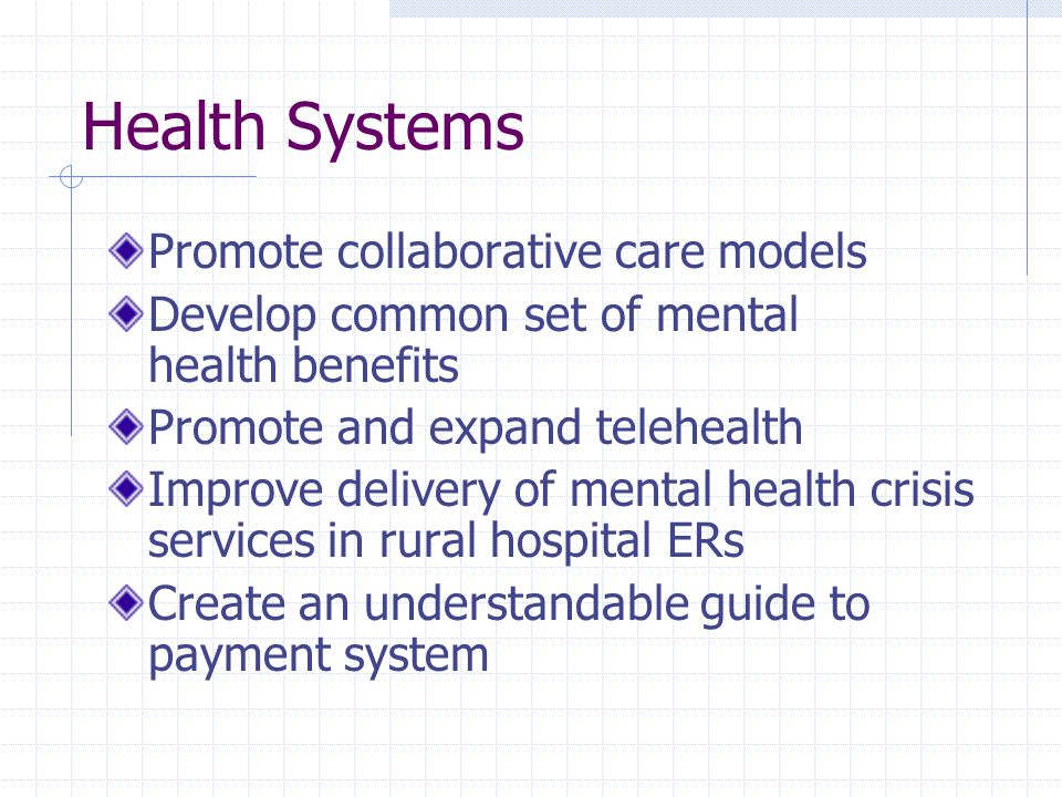 Health Systems Promote collaborative care models Develop common set of mental health benefits Promote and expand telehealth Improve delivery of mental health crisis services in rural hospital ERs Create an understandable guide to payment system