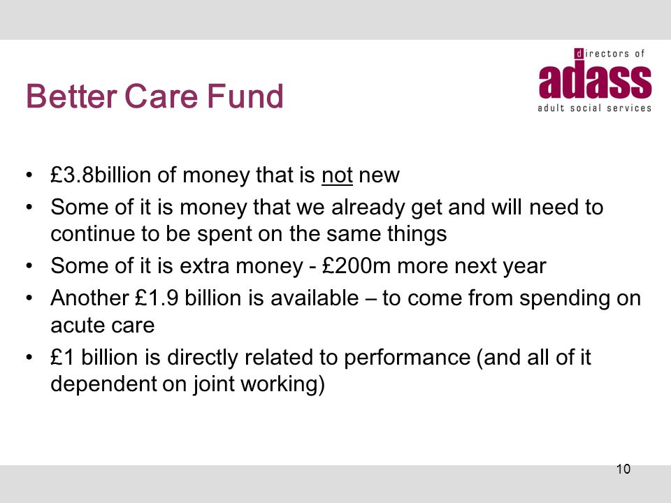 Better Care Fund £3.8billion of money that is not new Some of it is money that we already get and will need to continue to be spent on the same things Some of it is extra money - £200m more next year Another £1.9 billion is available – to come from spending on acute care £1 billion is directly related to performance (and all of it dependent on joint working) 10