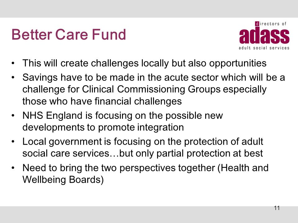 Better Care Fund This will create challenges locally but also opportunities Savings have to be made in the acute sector which will be a challenge for Clinical Commissioning Groups especially those who have financial challenges NHS England is focusing on the possible new developments to promote integration Local government is focusing on the protection of adult social care services…but only partial protection at best Need to bring the two perspectives together (Health and Wellbeing Boards) 11