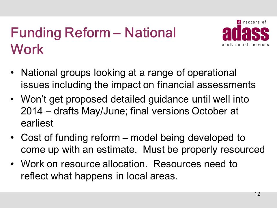 Funding Reform – National Work National groups looking at a range of operational issues including the impact on financial assessments Won’t get proposed detailed guidance until well into 2014 – drafts May/June; final versions October at earliest Cost of funding reform – model being developed to come up with an estimate.
