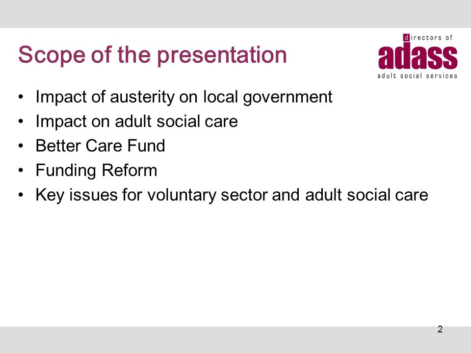 Scope of the presentation Impact of austerity on local government Impact on adult social care Better Care Fund Funding Reform Key issues for voluntary sector and adult social care 2