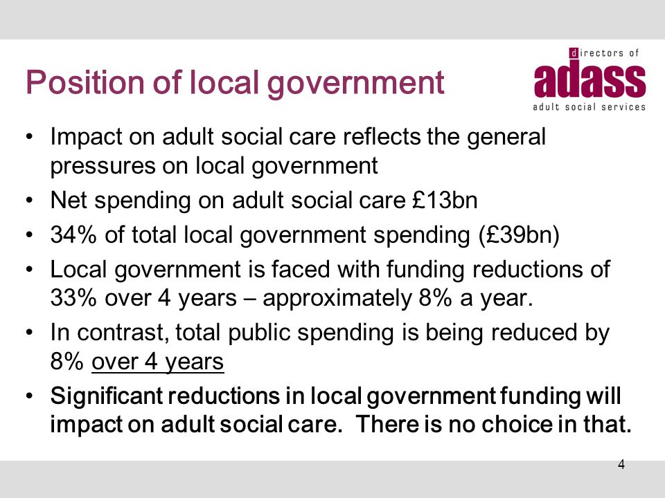 Position of local government Impact on adult social care reflects the general pressures on local government Net spending on adult social care £13bn 34% of total local government spending (£39bn) Local government is faced with funding reductions of 33% over 4 years – approximately 8% a year.