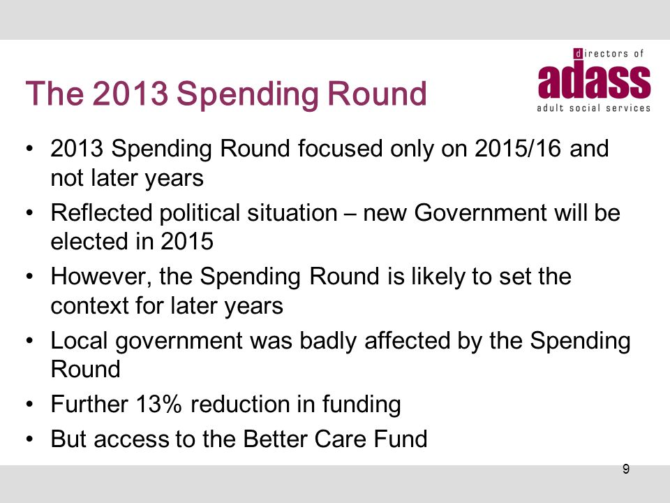 The 2013 Spending Round 2013 Spending Round focused only on 2015/16 and not later years Reflected political situation – new Government will be elected in 2015 However, the Spending Round is likely to set the context for later years Local government was badly affected by the Spending Round Further 13% reduction in funding But access to the Better Care Fund 9