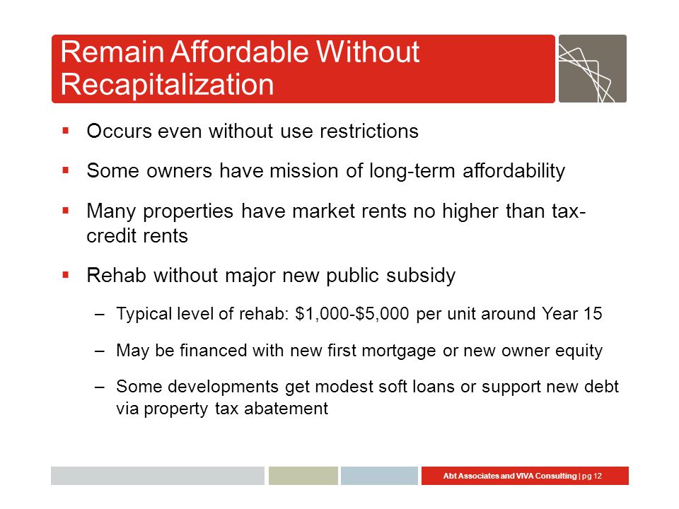 Abt Associates and VIVA Consulting | pg 12 Remain Affordable Without Recapitalization  Occurs even without use restrictions  Some owners have mission of long-term affordability  Many properties have market rents no higher than tax- credit rents  Rehab without major new public subsidy –Typical level of rehab: $1,000-$5,000 per unit around Year 15 –May be financed with new first mortgage or new owner equity –Some developments get modest soft loans or support new debt via property tax abatement