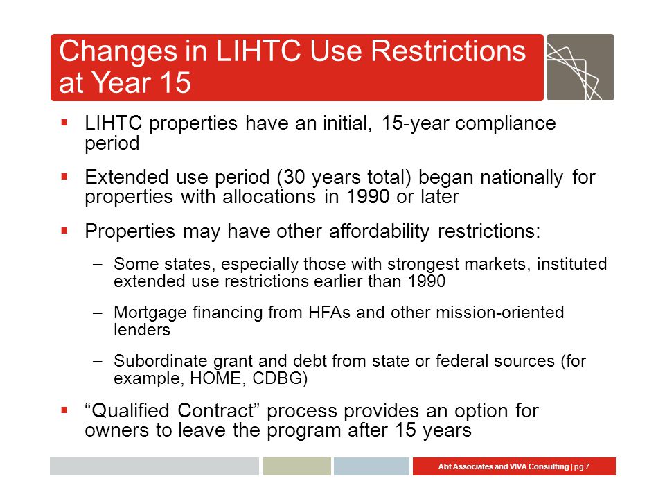 Abt Associates and VIVA Consulting | pg 7 Changes in LIHTC Use Restrictions at Year 15  LIHTC properties have an initial, 15-year compliance period  Extended use period (30 years total) began nationally for properties with allocations in 1990 or later  Properties may have other affordability restrictions: –Some states, especially those with strongest markets, instituted extended use restrictions earlier than 1990 –Mortgage financing from HFAs and other mission-oriented lenders –Subordinate grant and debt from state or federal sources (for example, HOME, CDBG)  Qualified Contract process provides an option for owners to leave the program after 15 years