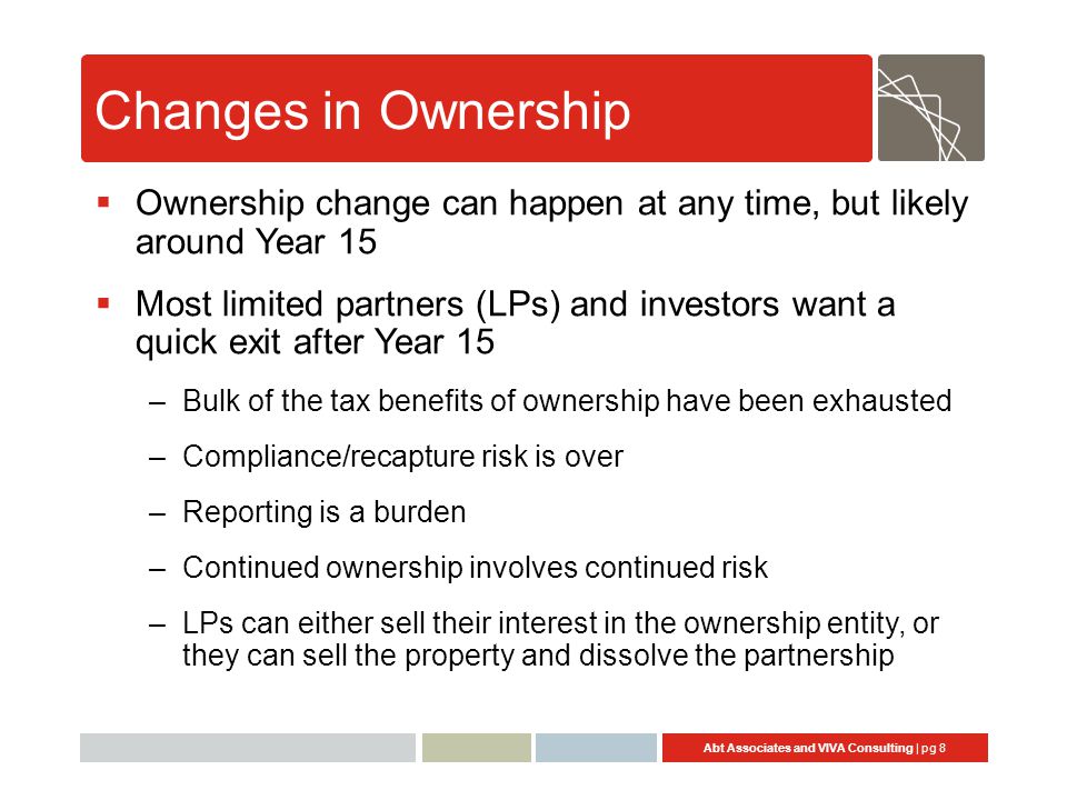 Abt Associates and VIVA Consulting | pg 8 Changes in Ownership  Ownership change can happen at any time, but likely around Year 15  Most limited partners (LPs) and investors want a quick exit after Year 15 –Bulk of the tax benefits of ownership have been exhausted –Compliance/recapture risk is over –Reporting is a burden –Continued ownership involves continued risk –LPs can either sell their interest in the ownership entity, or they can sell the property and dissolve the partnership