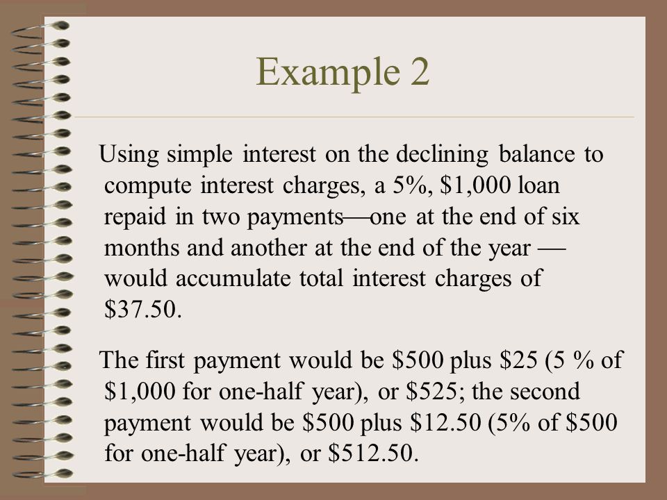 Example 2 Using simple interest on the declining balance to compute interest charges, a 5%, $1,000 loan repaid in two payments  one at the end of six months and another at the end of the year  would accumulate total interest charges of $37.50.