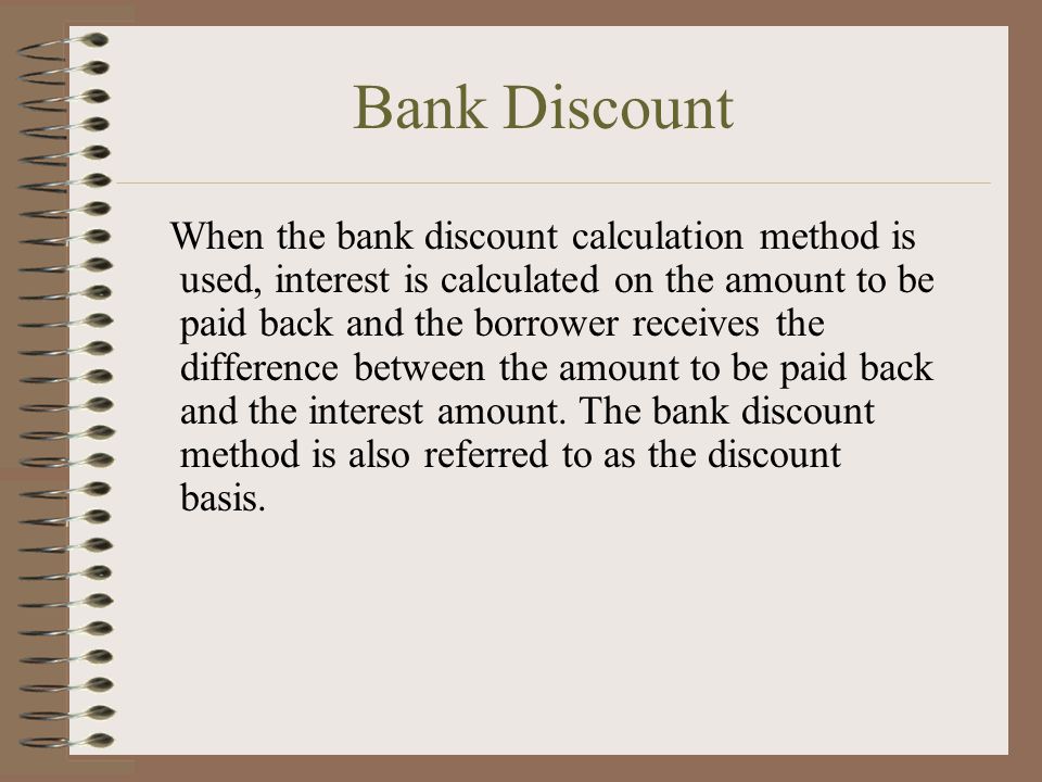 Bank Discount When the bank discount calculation method is used, interest is calculated on the amount to be paid back and the borrower receives the difference between the amount to be paid back and the interest amount.