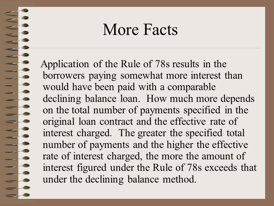 Application of the Rule of 78s results in the borrowers paying somewhat more interest than would have been paid with a comparable declining balance loan.