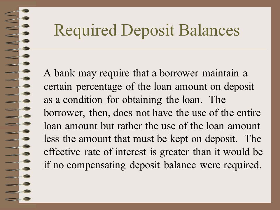 Required Deposit Balances A bank may require that a borrower maintain a certain percentage of the loan amount on deposit as a condition for obtaining the loan.