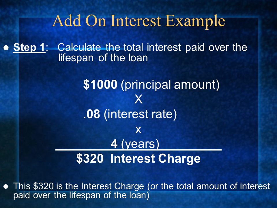 Step 1: Calculate the total interest paid over the lifespan of the loan $1000 (principal amount) X.08 (interest rate) x 4 (years) $320 Interest Charge This $320 is the Interest Charge (or the total amount of interest paid over the lifespan of the loan) Add On Interest Example