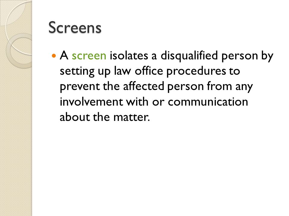 Screens A screen isolates a disqualified person by setting up law office procedures to prevent the affected person from any involvement with or communication about the matter.