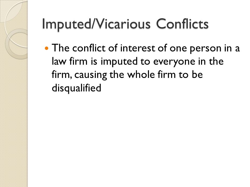 Imputed/Vicarious Conflicts The conflict of interest of one person in a law firm is imputed to everyone in the firm, causing the whole firm to be disqualified