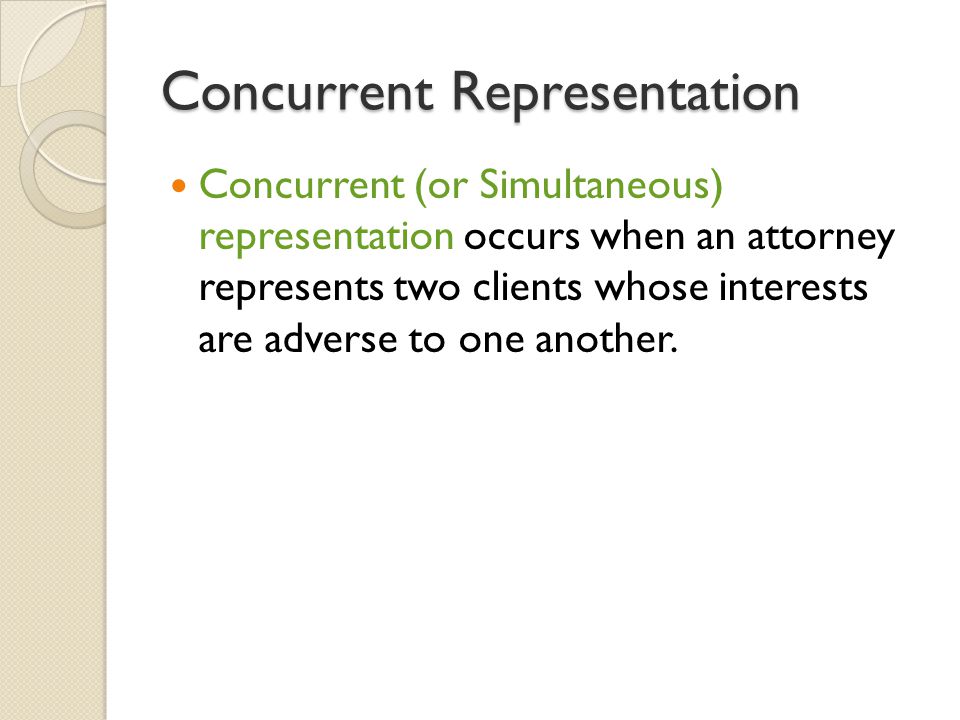 Concurrent Representation Concurrent (or Simultaneous) representation occurs when an attorney represents two clients whose interests are adverse to one another.