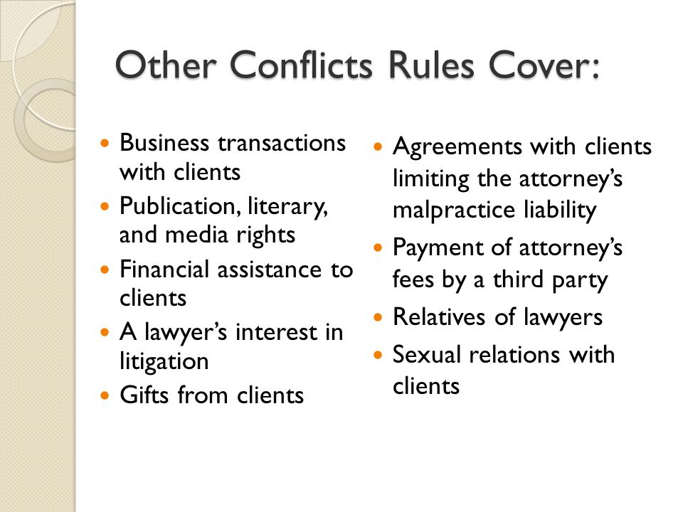 Other Conflicts Rules Cover: Business transactions with clients Publication, literary, and media rights Financial assistance to clients A lawyer’s interest in litigation Gifts from clients Agreements with clients limiting the attorney’s malpractice liability Payment of attorney’s fees by a third party Relatives of lawyers Sexual relations with clients