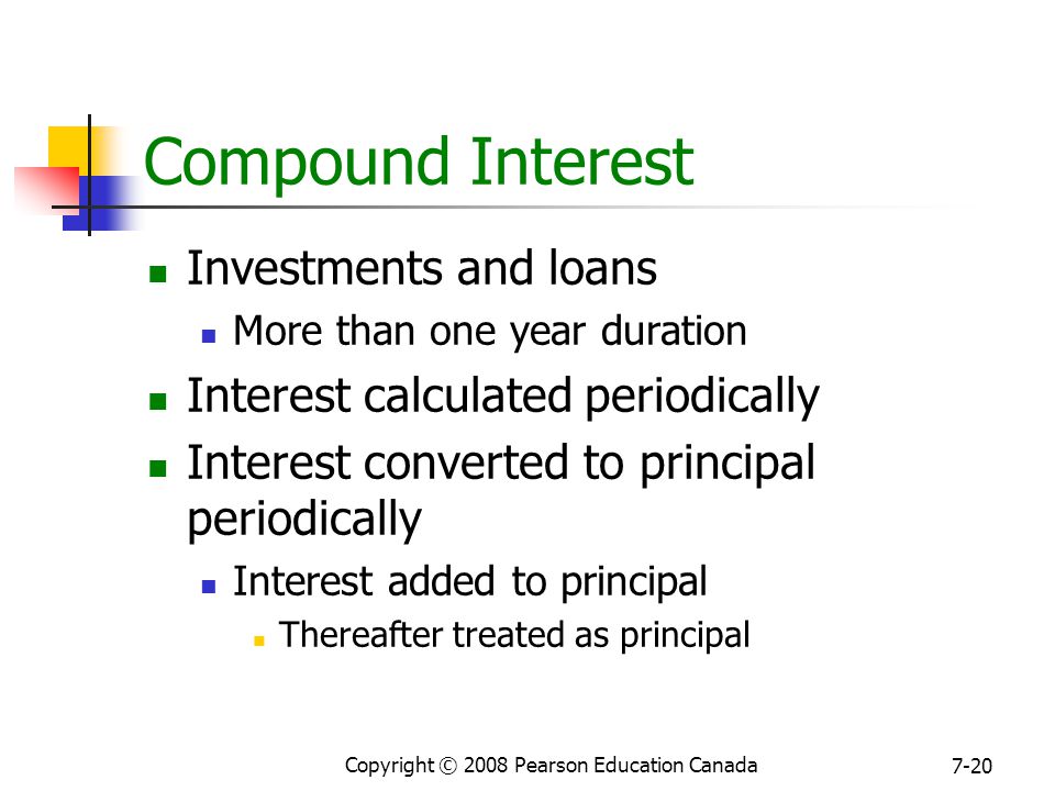 Copyright © 2008 Pearson Education Canada 7-20 Compound Interest Investments and loans More than one year duration Interest calculated periodically Interest converted to principal periodically Interest added to principal Thereafter treated as principal