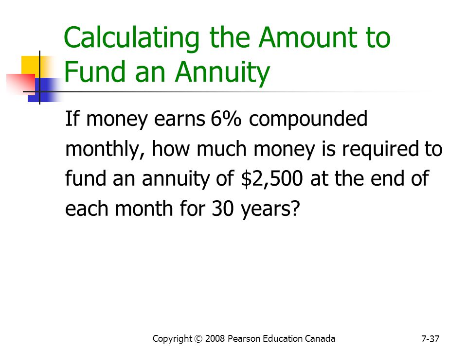 Copyright © 2008 Pearson Education Canada 7-37 Calculating the Amount to Fund an Annuity If money earns 6% compounded monthly, how much money is required to fund an annuity of $2,500 at the end of each month for 30 years