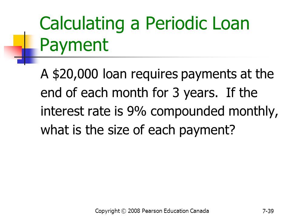 Copyright © 2008 Pearson Education Canada 7-39 Calculating a Periodic Loan Payment A $20,000 loan requires payments at the end of each month for 3 years.