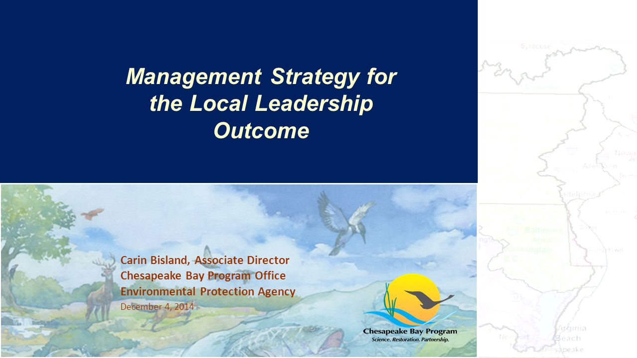 Carin Bisland, Associate Director Chesapeake Bay Program Office Environmental Protection Agency December 4, 2014 The Bay’s Health & Future: How it’s doing and What’s Next Management Strategy for the Local Leadership Outcome