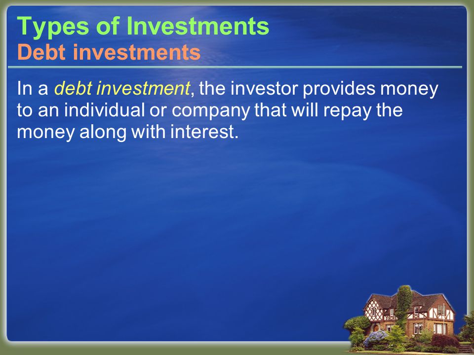 Types of Investments In a debt investment, the investor provides money to an individual or company that will repay the money along with interest.