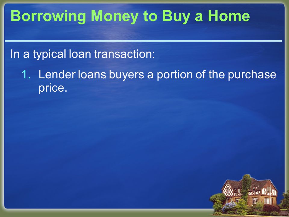Borrowing Money to Buy a Home In a typical loan transaction: 1.Lender loans buyers a portion of the purchase price.