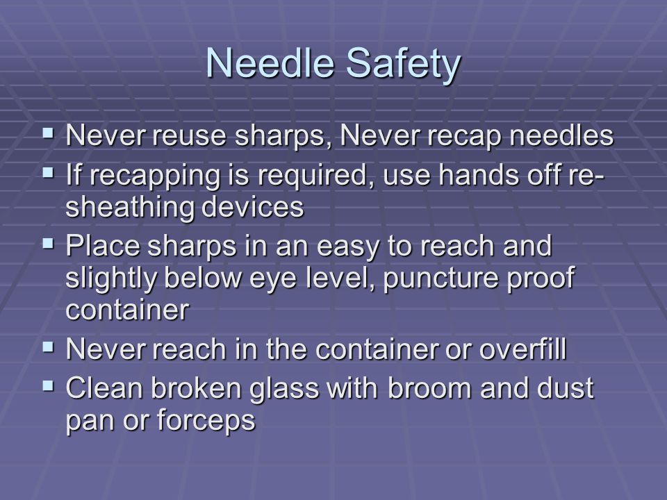 Needle Safety  Never reuse sharps, Never recap needles  If recapping is required, use hands off re- sheathing devices  Place sharps in an easy to reach and slightly below eye level, puncture proof container  Never reach in the container or overfill  Clean broken glass with broom and dust pan or forceps