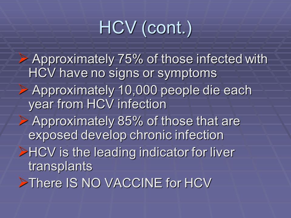 HCV (cont.)  Approximately 75% of those infected with HCV have no signs or symptoms  Approximately 10,000 people die each year from HCV infection  Approximately 85% of those that are exposed develop chronic infection  HCV is the leading indicator for liver transplants  There IS NO VACCINE for HCV