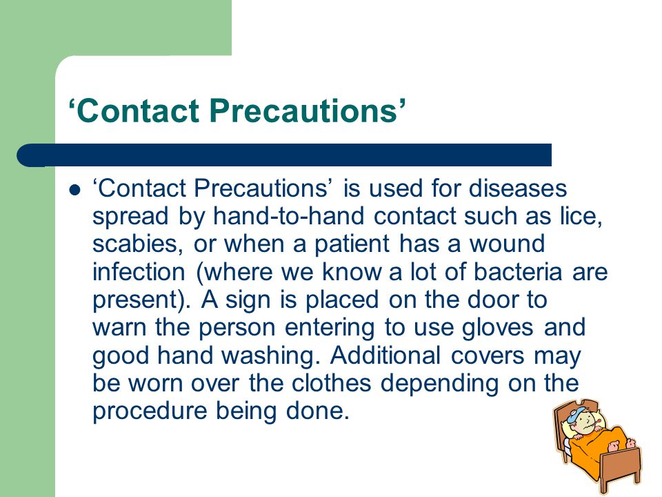 ‘Contact Precautions’ ‘Contact Precautions’ is used for diseases spread by hand-to-hand contact such as lice, scabies, or when a patient has a wound infection (where we know a lot of bacteria are present).
