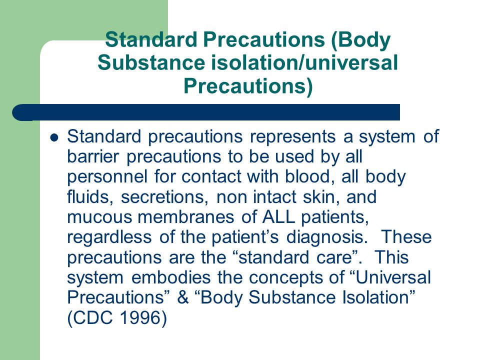 Standard Precautions (Body Substance isolation/universal Precautions) Standard precautions represents a system of barrier precautions to be used by all personnel for contact with blood, all body fluids, secretions, non intact skin, and mucous membranes of ALL patients, regardless of the patient’s diagnosis.