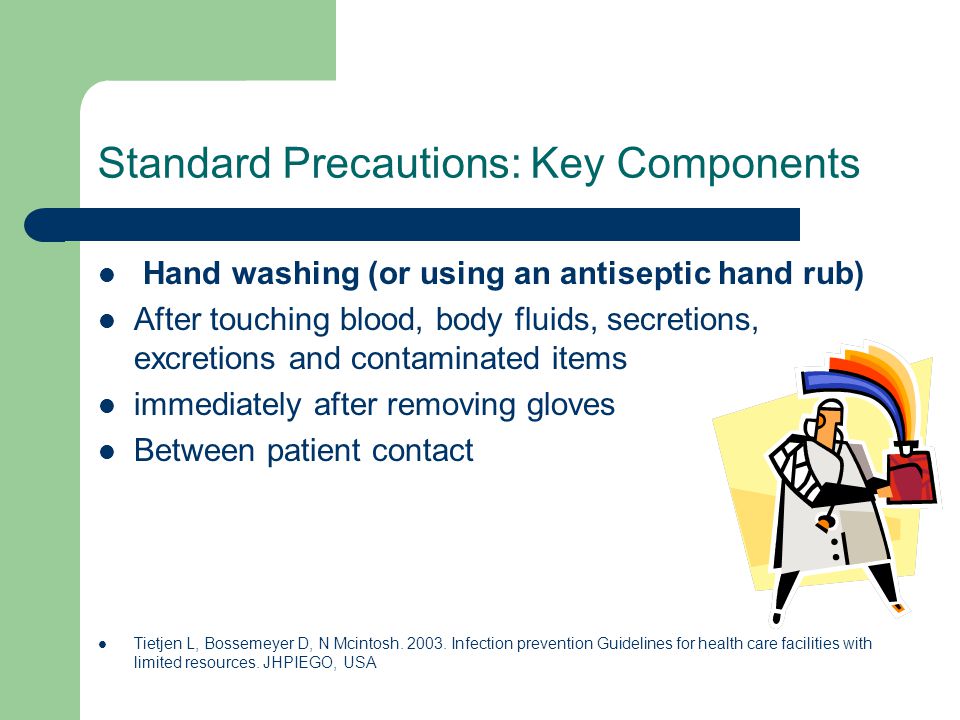 Standard Precautions: Key Components Hand washing (or using an antiseptic hand rub) After touching blood, body fluids, secretions, excretions and contaminated items immediately after removing gloves Between patient contact Tietjen L, Bossemeyer D, N Mcintosh.