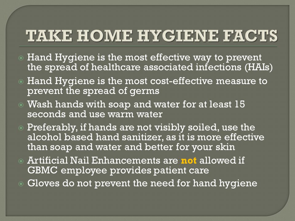  Hand Hygiene is the most effective way to prevent the spread of healthcare associated infections (HAIs)  Hand Hygiene is the most cost-effective measure to prevent the spread of germs  Wash hands with soap and water for at least 15 seconds and use warm water  Preferably, if hands are not visibly soiled, use the alcohol based hand sanitizer, as it is more effective than soap and water and better for your skin  Artificial Nail Enhancements are not allowed if GBMC employee provides patient care  Gloves do not prevent the need for hand hygiene