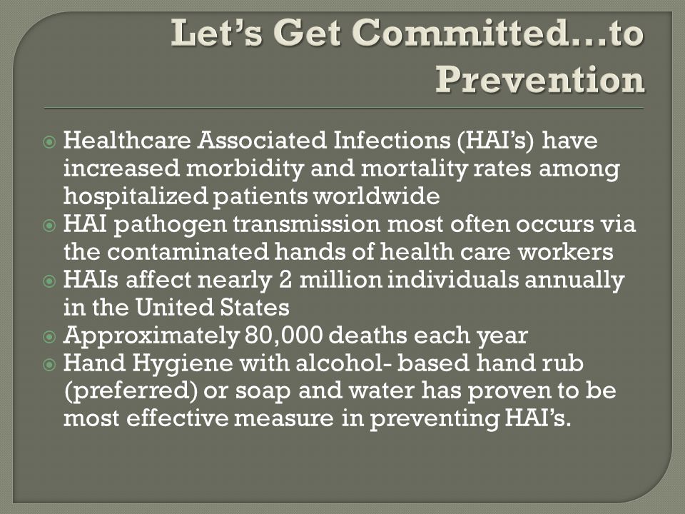  Healthcare Associated Infections (HAI’s) have increased morbidity and mortality rates among hospitalized patients worldwide  HAI pathogen transmission most often occurs via the contaminated hands of health care workers  HAIs affect nearly 2 million individuals annually in the United States  Approximately 80,000 deaths each year  Hand Hygiene with alcohol- based hand rub (preferred) or soap and water has proven to be most effective measure in preventing HAI’s.