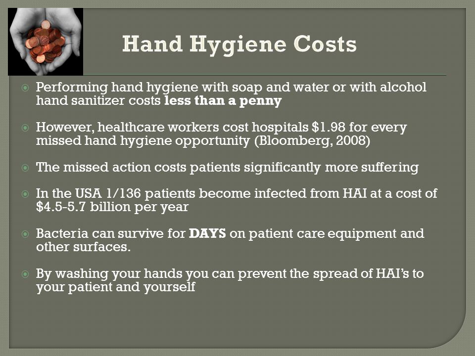  Performing hand hygiene with soap and water or with alcohol hand sanitizer costs less than a penny  However, healthcare workers cost hospitals $1.98 for every missed hand hygiene opportunity (Bloomberg, 2008)  The missed action costs patients significantly more suffering  In the USA 1/136 patients become infected from HAI at a cost of $ billion per year  Bacteria can survive for DAYS on patient care equipment and other surfaces.