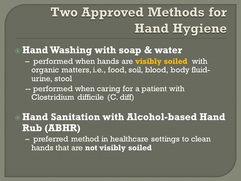  Hand Washing with soap & water – performed when hands are visibly soiled with organic matters, i.e., food, soil, blood, body fluid- urine, stool -- performed when caring for a patient with Clostridium difficile (C.