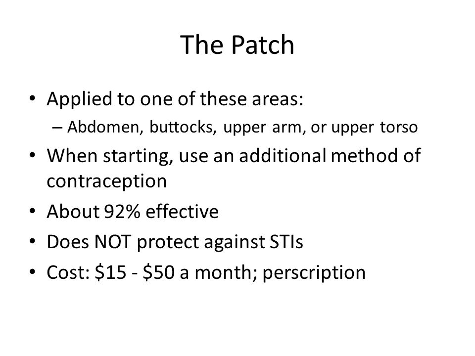 The Patch Applied to one of these areas: – Abdomen, buttocks, upper arm, or upper torso When starting, use an additional method of contraception About 92% effective Does NOT protect against STIs Cost: $15 - $50 a month; perscription
