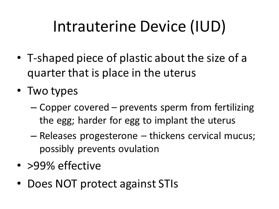 Intrauterine Device (IUD) T-shaped piece of plastic about the size of a quarter that is place in the uterus Two types – Copper covered – prevents sperm from fertilizing the egg; harder for egg to implant the uterus – Releases progesterone – thickens cervical mucus; possibly prevents ovulation >99% effective Does NOT protect against STIs