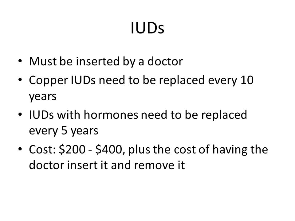 IUDs Must be inserted by a doctor Copper IUDs need to be replaced every 10 years IUDs with hormones need to be replaced every 5 years Cost: $200 - $400, plus the cost of having the doctor insert it and remove it
