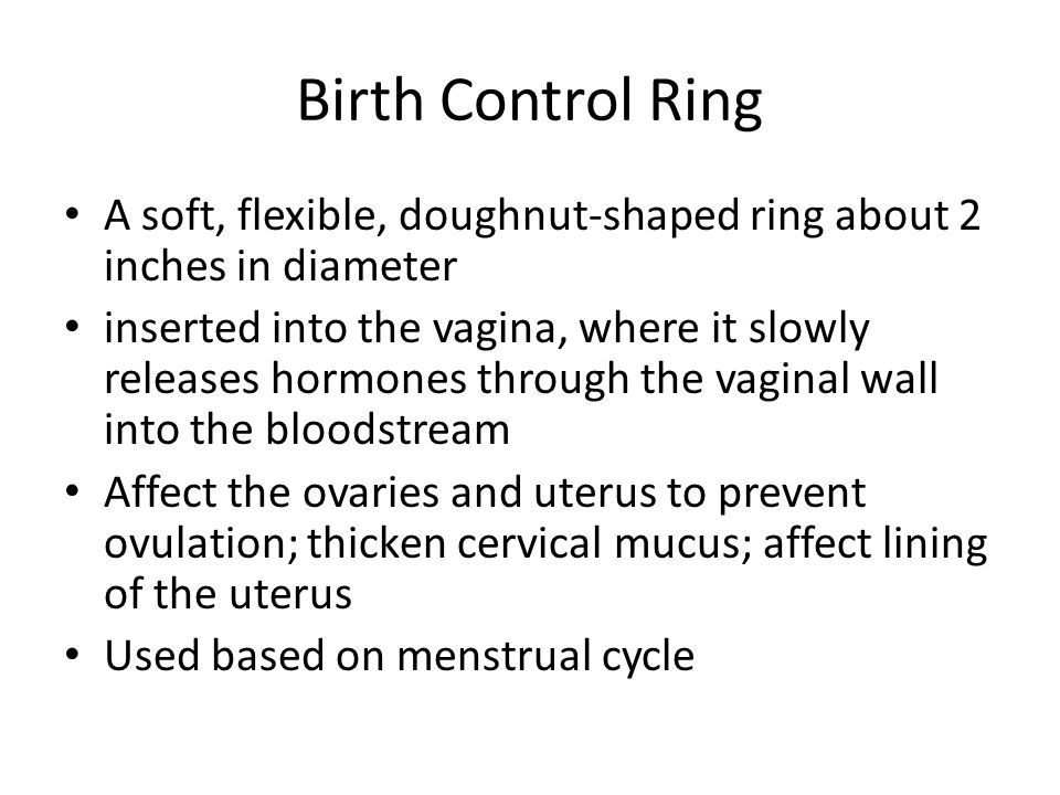 Birth Control Ring A soft, flexible, doughnut-shaped ring about 2 inches in diameter inserted into the vagina, where it slowly releases hormones through the vaginal wall into the bloodstream Affect the ovaries and uterus to prevent ovulation; thicken cervical mucus; affect lining of the uterus Used based on menstrual cycle