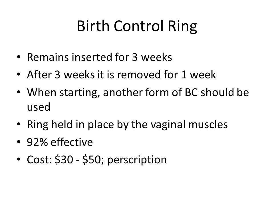 Birth Control Ring Remains inserted for 3 weeks After 3 weeks it is removed for 1 week When starting, another form of BC should be used Ring held in place by the vaginal muscles 92% effective Cost: $30 - $50; perscription