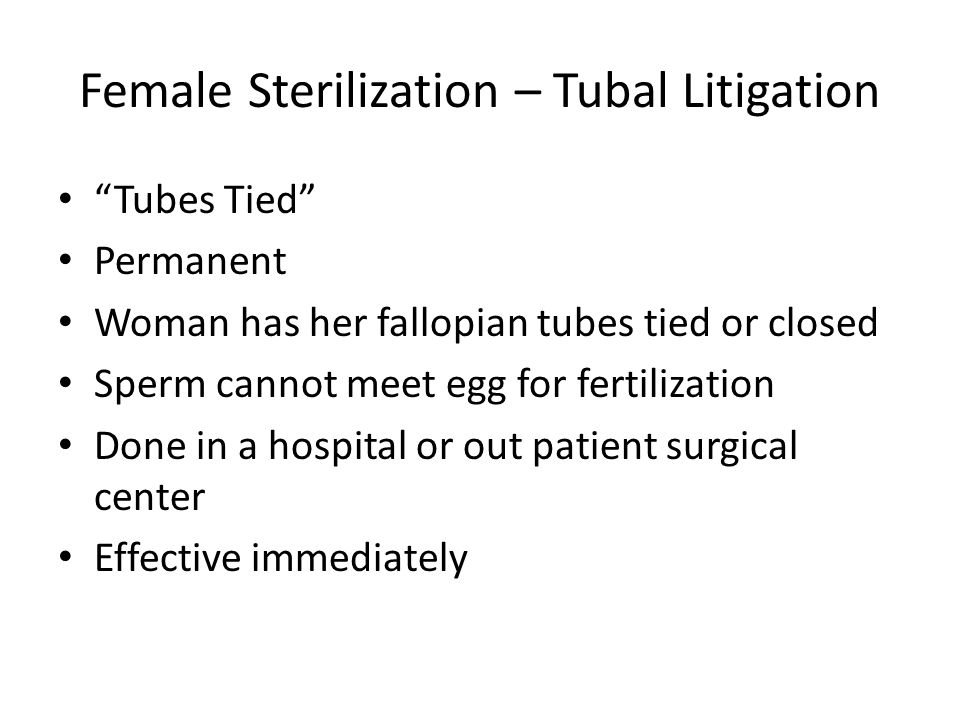 Female Sterilization – Tubal Litigation Tubes Tied Permanent Woman has her fallopian tubes tied or closed Sperm cannot meet egg for fertilization Done in a hospital or out patient surgical center Effective immediately