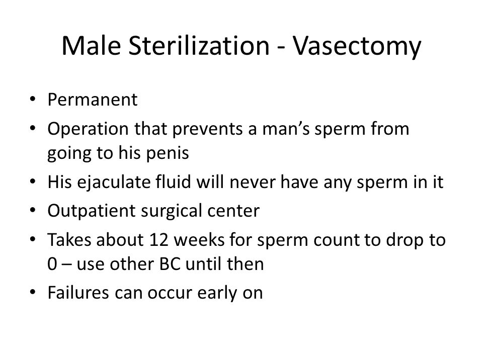 Male Sterilization - Vasectomy Permanent Operation that prevents a man’s sperm from going to his penis His ejaculate fluid will never have any sperm in it Outpatient surgical center Takes about 12 weeks for sperm count to drop to 0 – use other BC until then Failures can occur early on