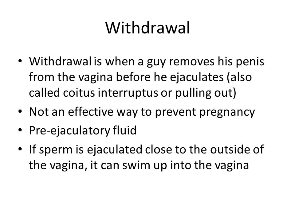 Withdrawal Withdrawal is when a guy removes his penis from the vagina before he ejaculates (also called coitus interruptus or pulling out) Not an effective way to prevent pregnancy Pre-ejaculatory fluid If sperm is ejaculated close to the outside of the vagina, it can swim up into the vagina