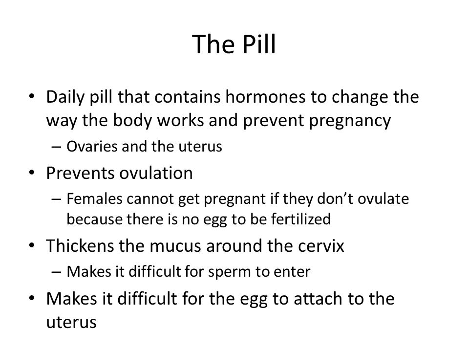 The Pill Daily pill that contains hormones to change the way the body works and prevent pregnancy – Ovaries and the uterus Prevents ovulation – Females cannot get pregnant if they don’t ovulate because there is no egg to be fertilized Thickens the mucus around the cervix – Makes it difficult for sperm to enter Makes it difficult for the egg to attach to the uterus